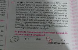 mangi bir
getiren
isteyen,
anlamı
=nek bir
bir bi-
onuşan
malar'ı
özel-
= bü-
nite-
aştı-
san
GU
(1) Akılcı filozoflar, deneyci filozoflardan farklı olarak
deneyden gelmeyen, deney öncesi var olan bir bilginin
imkânına inanırlar. (II) Felsefe dilinde hiçbir denemeye
dayanmayan ve akıl yordamıyla bulunup ortaya konan bu
bilgiye apriori bilgi denir. (III) Apriori bilgi yalnızca zihnin
kendisine dayanarak çıkarsamalar yaptığı bir ilkenin bil-
gisi değildir. (IV) Bununla birlikte akılcılar ve sezgicilerin
doğru bilginin elde edilmesinde akıl ve sezginin rolüne
ilişkin görüşleri birbirinden farklıdır. (V) Aynı zamanda de-
neyin bize hiçbir zaman veremeyeceği, evrene ilişkin bazı
temel doğruları keşfettiren bir bilgidir.
Bu parçada numaralanmış cümlelerden hangisi dü- RINFO
şüncenin akışını bozmaktadır?
NLAYI
A) L
B) II
C) III
QyV
NUAY
ORINE
NLAY
ORINE
12.
E) V
(2021-KAYMAKAMLIK)
AYINI
YINL
FOR
NUAYIN
RINFOR
NUAYIN
RINFO