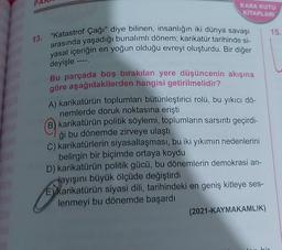 INI
KARA KUTU
KİTAPLARI
13.
"Katastrof Çağı" diye bilinen, insanlığın iki dünya savaşı
arasında yaşadığı bunalımlı dönem; karikatür tarihinde si-
yasal içeriğin en yoğun olduğu evreyi oluşturdu. Bir diğer
deyişle ----.
Bu parçada boş bırakılan yere düşüncenin akışına
göre aşağıdakilerden hangisi getirilmelidir?
A) karikatürün toplumları bütünleştirici rolü, bu yıkıcı dö-
nemlerde doruk noktasına erişti
B) karikatürün politik söylemi, toplumların sarsıntı geçirdi-
ği bu dönemde zirveye ulaştı
C) karikatürlerin siyasallaşması, bu iki yıkımın nedenlerini
belirgin bir biçimde ortaya koydu
D) karikatürün politik gücü, bu dönemlerin demokrasi an-
layışını büyük ölçüde değiştirdi
E) Karikatürün siyasi dili, tarihindeki en geniş kitleye ses-
lenmeyi bu dönemde başardı
(2021-KAYMAKAMLIK)
15.