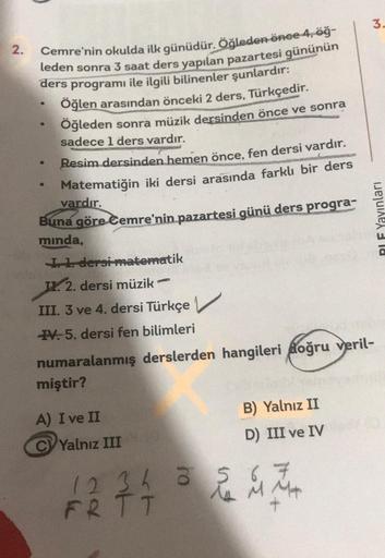 2.
Cemre'nin okulda ilk günüdür. Öğleden önce 4, öğ-
leden sonra 3 saat ders yapılan pazartesi gününün
ders programı ile ilgili bilinenler şunlardır:
Öğlen arasından önceki 2 ders, Türkçedir.
Öğleden sonra müzik dersinden önce ve sonra
sadece 1 ders vardır