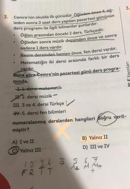 2.
Cemre'nin okulda ilk günüdür. Öğleden önce 4, öğ-
leden sonra 3 saat ders yapılan pazartesi gününün
ders programı ile ilgili bilinenler şunlardır:
Öğlen arasından önceki 2 ders, Türkçedir.
Öğleden sonra müzik dersinden önce ve sonra
sadece 1 ders vardır.
●
●
Resim dersinden hemen önce, fen dersi vardır.
Matematiğin iki dersi arasında farklı bir ders
vardır.
Buna göre Cemre'nin pazartesi günü ders progra-
mında,
I. 1. dersi matematik
IX. 2. dersi müzik
III. 3 ve 4. dersi Türkçe
IV. 5. dersi fen bilimleri
numaralanmış derslerden hangileri doğru veril-
miştir?
A) I ve II
C Yalnız III
pow
B) Yalnız II
D) III ve IV
5
12 34 3 r i t
FRTT
3.
PIF Yayınları