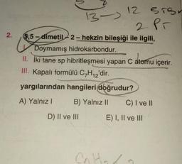 2.
13-)
5,5-dimetil-2-hekzin bileşiği ile ilgili,
D) II ve III
12 STS
2 Pr
Doymamış hidrokarbondur.
II. İki tane sp hibritleşmesi yapan C atomu içerir.
III. Kapalı formülü C₂H₁2'dir.
yargılarından hangileri doğrudur?
A) Yalnız I
B) Yalnız II
Cn
C) I ve II
E) I, II ve III