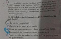 Ürettikleri resimler, besteler, şiirler, romanlarla akıp
giden yaşama farklı anlamlar yüklerler. Sanat izleyicileri
ise sergilere giderek kitaplar satın alarak bu dünyaya ortak
olurlar. Böylece yaşam zenginleşir, renklenir ve çeşitlenir.
İnsanın sanat yapıtlarıyla karşı karşıya gelmesi, arınmanın
bir başka yoludur.
Bu parçada boş bırakılan yere aşağıdakilerden hangisi
getirilebilir?
A) Sanatçılar çok yönlüdür.
BT Sanatçı, yaşama renk katmalıdır.
C) Sanat ve sanatçılar dünyayı daha yaşanır hâle getirir.
D) Sanatçılar insanların dünyalarını yeniden kurar.
E) Sanatçılar daima halkın bir adım önünde yaşayıp ona
yol göstermelidir.