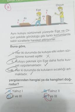 9.
S
4s
Ege
4s
Orçun
Aynı kutuyu sürtünmeli yüzeyde Ege ve Or-
çun şekilde görüldüğü gibi farklı konumlarda
sabit süratlerle hareket ettiriyorlar.
Buna göre,
Her iki durumda da kutuya etki eden sür-
tünme kuvveti eşittir. X
Yalnız I
ve III
II. Kutuyu çekmek için Ege daha fazla kuv-
vet uygulamaktadır.
Her ki durumda da kutuların sıcaklığı art-
maktadır. V
yargılarından hangisi ya da hangileri doğ-
rudur?
GLITESHIN NOVI
BYalnız II
porye
ve III