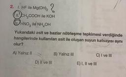 2. 1. HF ile Mg(OH)₂2
CH₂COOH ile KOH
HNO ile NH₂OH
Yukarıdaki asit ve bazlar nötrleşme tepkimesi verdiğinde
hangilerinde kullanılan asit ile oluşan suyun katsayısı aynı
olur?
A) Yalnız II
D) II ve III
B) Yalnız III
30
C) I ve III
E) I, II ve III
15