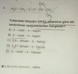 3.
3
1
CH3
H₂C-CH₂-C=C-CH-CH₂
CH3
Yukarıdaki bileşiğin IUPAC sistemine göre ad-
landırılması aşağıdakilerden hangisidir?
A) 3-metil-4-heptin
B) 5-metil-3-heptin
C) 5,6-dimetil-3-hekzin
D) 1,2-dimetil-3-hekzin
E) 3-metil-4-hekzen
LYS SORU BANKASI :: KİMYA