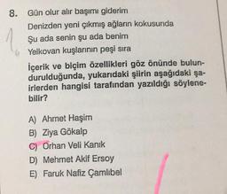 8. Gün olur alır başımı giderim
Denizden yeni çıkmış ağların kokusunda
Şu ada senin şu ada benim
Yelkovan kuşlarının peşi sıra
İçerik ve biçim özellikleri göz önünde bulun-
durulduğunda, yukarıdaki şiirin aşağıdaki şa-
irlerden hangisi tarafından yazıldığı söylene-
bilir?
A) Ahmet Haşim
B) Ziya Gökalp
C) Orhan Veli Kanık
D) Mehmet Akif Ersoy
E) Faruk Nafiz Çamlıbel