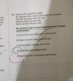 aksi
man
dar
en
en
kötü
belli
21. Güller bütün güller bu sabah
Bir ağızdan türkü söyler gibi açıyor her bahçede
Geceler gündüze dönüyor işte
Karanlık ışığa dönüyor işte
Kahir sevince dönüyor işte
Bu dizelerle ilgili olarak aşağıdakilerden hangisi
söylenemez?
A) Durum eki alan sözcükler kullanılmıştır.
B) Basit zamanlı eylem kullanılmıştır.
C) Birden fazla belgisiz sıfat vardır.
D) Eylemsiye yer verilmemiştir.
E Belirtisiz isim tamlaması kullanılmıştır.