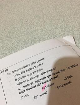 Gisi 10
13.
Süleyman tahtını yeller götürür
Mührü alıp denizlerde yatırır
O gün tatlı suyu acı getirir
Aldanma şu dünyaya yalan dünyadır
C) Epik
D) Pastoral
Bu dizelerde aşağıdaki şiir türlerinden hangisine
özgü nitelikler ağır basmaktadır?
A) Lirik
B) Didaktik
E) Dramatik