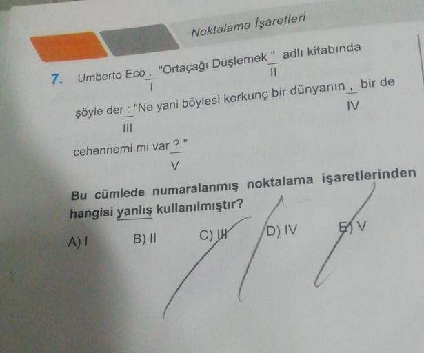 Noktalama İşaretleri
7. Umberto Eco, "Ortaçağı Düşlemek" adlı kitabında
T
||
şöyle der: "Ne yani böylesi korkunç bir dünyanın, bir de
|||
IV
cehennemi mi var?"
V
Bu cümlede numaralanmış noktalama işaretlerinden
hangisi yanlış kullanılmıştır?
A) I
B) II
C)