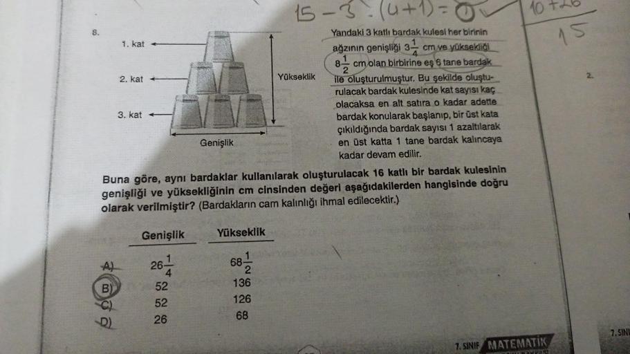 8.
A)
B)
1. kat
D)
2. kat
3. kat -
Genişlik
Buna göre, aynı bardaklar kullanılarak oluşturulacak 16 katlı bir bardak kulesinin
genişliği ve yüksekliğinin cm cinsinden değeri aşağıdakilerden hangisinde doğru
olarak verilmiştir? (Bardakların cam kalınlığı ih