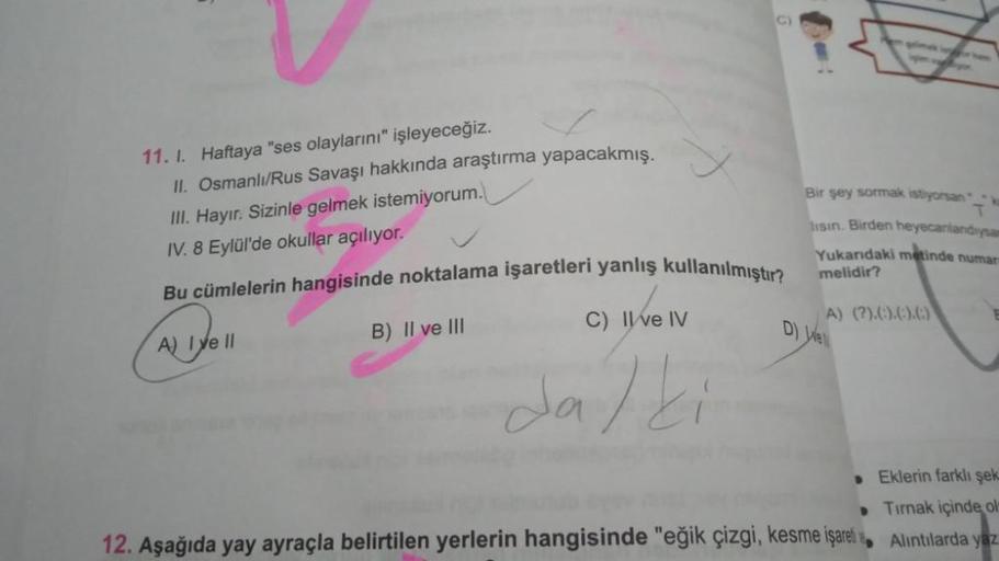 11. 1. Haftaya "ses olaylarını" işleyeceğiz.
II. Osmanlı/Rus Savaşı hakkında araştırma yapacakmış.
III. Hayır. Sizinle gelmek istemiyorum.
IV. 8 Eylül'de okullar açılıyor.
Bu cümlelerin hangisinde noktalama işaretleri yanlış kullanılmıştır?
A) I ve II
B) I