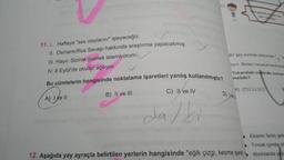 11. 1. Haftaya "ses olaylarını" işleyeceğiz.
II. Osmanlı/Rus Savaşı hakkında araştırma yapacakmış.
III. Hayır. Sizinle gelmek istemiyorum.
IV. 8 Eylül'de okullar açılıyor.
Bu cümlelerin hangisinde noktalama işaretleri yanlış kullanılmıştır?
A) I ve II
B) II ve III
C) II ve IV
dalki
C)
Bir şey sormak istiyorsan"
lisin. Birden heyecanlandıysam
Yukarıdaki metinde numar
melidir?
A) (?)..0.6)
D) Well
12. Aşağıda yay ayraçla belirtilen yerlerin hangisinde "eğik çizgi, kesme işareti
Eklerin farklı şek
Tırnak içinde ol
Alıntılarda yaz