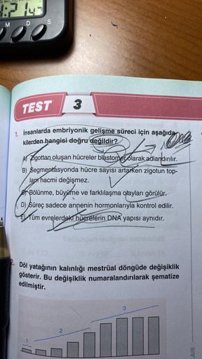 JE WED THU
182 143
M
S
D
00
3
TEST
1. İnsanlarda embriyonik gelişme süreci için aşağıda
kilerden hangisi doğru değildir?
12
Oll
A) Zigottan oluşan hücreler blastomer olarak adlandırılır.
B) Segmentasyonda hücre sayısı artarken zigotun top-
lam hacmi değişm