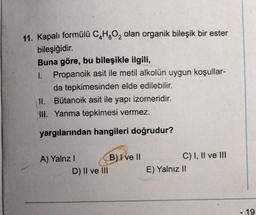 11. Kapalı formülü C₂H₂O₂ olan organik bileşik bir ester
bileşiğidir.
Buna göre, bu bileşikle ilgili,
1. Propanoik asit ile metil alkolün uygun koşullar-
da tepkimesinden elde edilebilir.
Bütanoik asit ile yapı izomeridir.
II.
III. Yanma tepkimesi vermez.
yargılarından hangileri doğrudur?
A) Yalnz I
D) II ve III
B) I ve II
C) I, II ve III
E) Yalnız II
19