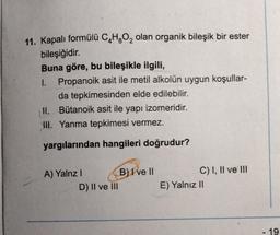 11. Kapalı formülü C₂H₂O₂ olan organik bileşik bir ester
bileşiğidir.
Buna göre, bu bileşikle ilgili,
1. Propanoik asit ile metil alkolün uygun koşullar-
da tepkimesinden elde edilebilir.
Bütanoik asit ile yapı izomeridir.
II.
III. Yanma tepkimesi vermez.
yargılarından hangileri doğrudur?
A) Yalnz I
D) II ve III
B) I ve II
C) I, II ve III
E) Yalnız II
19