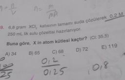 n = 1
MA
9. 6,8 gram XCI, katısının tamamı suda çözülerek 0,2 M
250 mL lik sulu çözeltisi hazırlanıyor.
Buna göre, X in atom kütlesi kaçtır? (Cl: 35,5)
A) 34
B) 65
D) 72
E) 119
25
n=
C) 68
012
0125
018