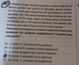 O
1.) Mevlâna sevgisi, Mevlâna hayranlığı ve etkisi, Doğu'da ve
Batı'da yüzyıllar boyu gücünü hiç yitirmeden devam etmiştir.
(II) Onun büyük eseri Mesnevinin pek çok tercüme ve şerhleri
yapılmıştır. (III) Türk şairleri Mevlâna'yı öven yüzlerce şiir yaz-
mışlardır. (IV) Bu sevgi, bugün de artarak devam etmektedir.
(V) Mevlâna yalnız Türk tasavvuf bilginlerini, Türk şairlerini etki-
lememiş; onun etkisi Türkiye sınırlarını çoktan aşmıştır.
Yukarıdaki numaralanmış cümlelerle anlamlı bir bütün oluş-
turabilmek için aşağıdaki değişikliklerden hangisini yap-
mak gerekir?
A) I. cümle, IV. cümleden sonra getirilmeli
B) II. cümle ile III. cümlenin yerleri değiştirilmeli
C) V. cümle paragrafın giriş cümlesi yapılmalı
IV. cümle, I. cümleden sonra getirilmeli
E) III. cümle, V. cümleden önce getirilmeli