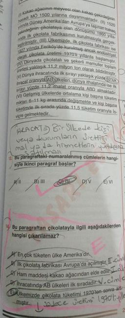 ar
m
(1) Kakao ağacının meyvesi olan kakao çekirdeğinin
yılında Güney Amerika'dan Avrupa'ya taşınan kakao,
hasadı MÖ 1500 yılarına dayanmaktadır. (II) 1520
çekirdeğinin çikolataya olan dönüşümü 1860 yılla-
rinda ilk çikolata fabrikasının kurulmasıyla gerçek-
leştirilmiştir. (III) Ülkemizde, ilk çikolata fabrikası ise
1927 yılında Feriköy'de kurulmuş ancak endüstriyel
olarak çikolata üretimi 1970'li yıllarda başlamıştır.
(IV) Dünyada çikolatalı ve şekerli mamuller toplam
üretimi yaklaşık 11,2 milyon ton olarak bildirilmiştir.
(V) Dünya ihracatında ilk sırayı yaklaşık yüzde 63'lük
ihracat oranıyla AB ülkeleri, dünya ithalatında ise ilk
sırayı yüzde 11,2 ithalat oranıyla ABD almaktadır.
(VI) Gelişmiş ülkelerde ortalama kişi başına tüketim
miktarı 6-11 kg arasında değişmekte ve kişi başına
tüketimde ilk sırada yüzde 11.5 tüketim oranıyla İs-
viçre gelmektedir.
HRACAT Bir Slkede kişil
veya durumların Srettigi
mal ya da hizmetlerin yurtdışına
satılması
13. Bu paragraftaki numaralanmış cümlelerin hangi-
siyle ikinci paragraf başlar?
A) 11 B) III
D)V
E) VI
14 Bu paragraftan çikolatayla ilgili aşağıdakilerden
hangisi çıkarılamaz?
En çok tüketen ülke Amerika'dır.
ilk çikolata fabrikası Avrupa'da açılmıştır.com
e Ham maddesi kakao ağacından elde edilir. La
Dİhracatında AB ülkeleri ilk sıradadır. V.com/e
Ulkemizde çikolata tüketimi 1970'ten sonra art
miştir.
I sadece jietimi 1970'li yille