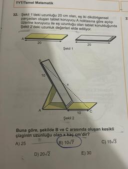 TYT/Temel Matematik
32. Şekil 1'deki uzunluğu 20 cm olan, eş iki dikdörtgensel
parçadan oluşan tablet koruyucu A noktasına göre açılıp
üzerine koruyucu ile eş uzunluğu olan tablet konulduğunda
Şekil 2'deki uzunluk değerleri elde ediliyor.
A
20
B
10
A
A6
Şekil 1
D) 20√2
Şekil 2
10
20
C
Buna göre, şekilde B ve C arasında oluşan kesikli
çizginin uzunluğu olan x kaç cm'dir?
A) 25
B) 10√7
noba
E) 30
C) 15√3
33