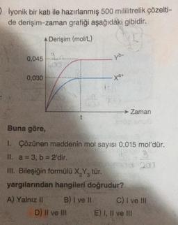 Olyonik bir katı ile hazırlanmış 500 mililitrelik çözelti-
de derişim-zaman grafiği aşağıdaki gibidir.
A Derişim (mol/L)
0,045
0,030
9.0
X
A) Yalnız II
t
yb-
Buna göre,
1. Çözünen maddenin mol sayısı 0,015 mol'dür.
3
II. a = 3, b= 2'dir.
203
D) II ve III
→ Zaman
III. Bileşiğin formülü X₂Y3 tür.
yargılarından hangileri doğrudur?
B) I ve II
C) I ve III
E) I, II ve III