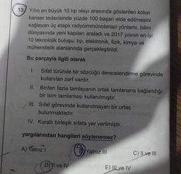 13 Yılın en büyük 10 tip olayı arasında gösterilen kolon
kanser tedavisinde yüzde 100 başarı elde edilmesini
sağlayan üç etaplı radyoimmünoterapi yöntemi, bilim
dünyasında yeni kapıları araladı ve 2017 yılının en iyi
10 teknolojik buluşu; tıp, elektronik, fizik, kimya ve
mühendislik alanlarında gerçekleştirildi.
Bu parçayla ilgili olarak
Sifat türünde bir sözcüğü derecelendirme görevinde
kullanılan zarf vardır.
II. Birden fazla tamlayanın ortak tamlanana bağlandığı
bir isim tamlaması kullanılmıştır.
III. Sifat görevinde kullanılmayan bir ortaç
bulunmaktadır.
IV. Kurallı birleşik sıfata yer verilmiştir.
yargılarından hangileri söylenemez?
A) Yalnız I
1.
D) I ve IV
Yalnız III
E) ILLve IV
C) Il ve III