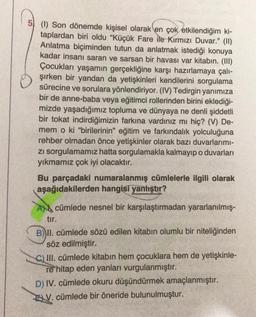 5 (1) Son dönemde kişisel olarak en çok etkilendiğim ki-
taplardan biri oldu "Küçük Fare ile Kırmızı Duvar." (II)
Anlatma biçiminden tutun da anlatmak istediği konuya
kadar insanı saran ve sarsan bir havası var kitabın. (III)
Çocukları yaşamın gerçekliğine karşı hazırlamaya çalı-
şırken bir yandan da yetişkinleri kendilerini sorgulama
sürecine ve sorulara yönlendiriyor. (IV) Tedirgin yanımıza
bir de anne-baba veya eğitimci rollerinden birini eklediği-
mizde yaşadığımız topluma ve dünyaya ne denli şiddetli
bir tokat indirdiğimizin farkına vardınız mı hiç? (V) De-
mem o ki "birilerinin" eğitim ve farkındalık yolculuğuna
rehber olmadan önce yetişkinler olarak bazı duvarlarımı-
zı sorgulamamız hatta sorgulamakla kalmayıp o duvarları
yıkmamız çok iyi olacaktır.
Bu parçadaki numaralanmış cümlelerle ilgili olarak
aşağıdakilerden hangisi yanlıştır?
A cümlede nesnel bir karşılaştırmadan yararlanılmış-
tır.
B) II. cümlede sözü edilen kitabın olumlu bir niteliğinden
söz edilmiştir.
C) III. cümlede kitabın hem çocuklara hem de yetişkinle-
re hitap eden yanları vurgulanmıştır.
D) IV. cümlede okuru düşündürmek amaçlanmıştır.
V. cümlede bir öneride bulunulmuştur.