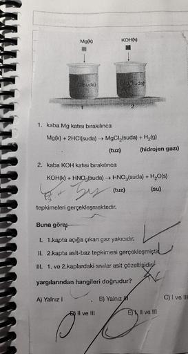 Mg(k)
suda)
A) Yalnız I
KOH(K)
1. kaba Mg katısı bırakılınca
Mg(k) + 2HCl(suda) → MgCl₂(suda) + H₂(g)
(tuz)
suda)
2. kaba KOH katısı bırakılınca
KOH(K) + HNO3(suda) →→ HNO3(suda) + H₂O(s)
(tuz)
(su)
45.- by
tepkimeleri gerçekleşmektedir.
B) II ve III
Buna
