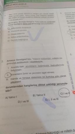 2.
YILDIZ SERİSİ / TYT SOSYAL BILIMLER SORU BANKASI
MİLLİ MÜCADELE
(ORGÜTLENME DONEMI)
Ben 1919 yilinda Samsun'a çiktiğim gün olimde maddi
hiçbir kuvvet yoktu. Yalniz büyük Türk mietin altin
den doğan ve benim vicdanimi dolduran yüksek ve mane
vi bir kuvvet vard
Buna göre, Mustafa Kemal'in Türk halkının asagidaki
hangi özelliğine daha cok büvendigi savunulabilir?
Bagimsizlik duygusuna
B) Ekonomik gücüne
c) Dinsel inancına
D) Nüfus potansiyeline
E) Devlete bağlılığına
Amasya Genelgesi'nin, "Vatanın bütünlüğü, milletin ba-
ğımsızlığı tehlikededir." maddesiyle,
bilir?
A) Yalnız I
D) I ve III
4
1. Anadolu'daki azınlıkların bağımsızlık faaliyetlerinde
bulunması,
II. Yunanların İzmir ve çevresini işgal etmesi,
III. manda ve himaye sisteminin bir kurtuluş yolu olarak
görülmesi
durumlarından hangilerine dikkat çekildiği savunula-
B) Yalnız II
E) I, II ve III
Erzurum Kon
Anadolu'dan
lenmesiyle
Bu kararla
dakilerde
FEN BİLİMLERİ YAYINLARI
B) Do
CLBO
D) D
E)
C) I ve Il
5.
Mintanın bütünlüğü ve milletin ba