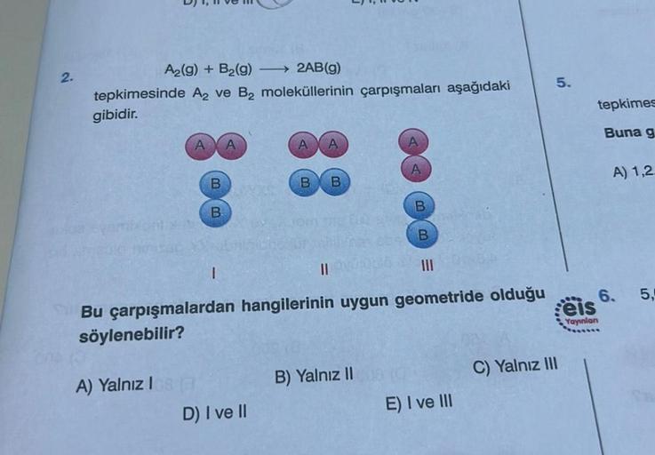 2.
A₂(g) + B₂(g) →→→ 2AB(g)
tepkimesinde A₂ ve B₂ moleküllerinin çarpışmaları aşağıdaki
gibidir.
B
B
A) Yalnız I
1
B B
D) I ve II
||
A
Bu çarpışmalardan hangilerinin uygun geometride olduğu
söylenebilir?
B) Yalnız II
B
B
E) I ve III
5.
C) Yalnız III
eis
Ya