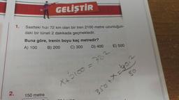 2.
1.
GELİŞTİR
Saatteki hızı 72 km olan bir tren 2100 metre uzunluğun-
daki bir tüneli 2 dakikada geçmektedir.
Buna göre, trenin boyu kaç metredir?
A) 100 B) 200
C) 300
D) 400
150 metre
X+2100=
E) 500
350 + X=30,
80