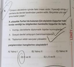 9.
'Onların devletinin içinde fakir insan azdır. Yiyeceği olma-
yanlara da devlet tarafından yardım edilir. Birçokları yüz ya
şına kadar yaşar."
X. yüzyılda Turfan'da bulunan Çin elçisinin Uygurlar hak-
kında verdiği bu bilgilerden hareketle Uygurlar ile ilgili,
I. Komşu devletlerle diplomatik ilişkiler kurmuşlardır.
II. Sosyal devlet anlayışını benimsemişlerdir.
III. Toplumun refah seviyesi yüksektir.
yargılarından hangilerine ulaşılabilir?
A) Yalnız I
D) I ve III
B) Yalnız II
E) I, II ve III
C) Yalnız III
LİMİTKURUMSAL