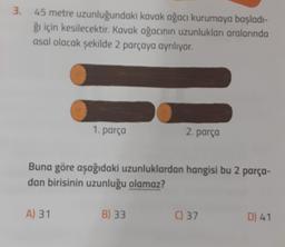 3. 45 metre
uzunluğundaki kavak ağacı kurumaya başladı-
ğı için kesilecektir. Kavak ağacının uzunlukları aralarında
asal olacak şekilde 2 parçaya ayrılıyor.
1. parça
A) 31
Buna göre aşağıdaki uzunluklardan hangisi bu 2 parça-
dan birisinin uzunluğu olamaz?
2. parça
B) 33
C) 37
D) 41