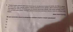 2. Tiryakisi kesilmiş Abant'ta hâlâ birçok türden hayvan var ama bizler buraya sırt çevirip, alıp başımızı gitmişiz.
Bu canım gölü; dağın başında, ormanın ortasında yapayalnız bırakıp gitmişiz. Allah'ın kullarına özene bezene
hazırladığı çam sakızına, bal tadına çalan bu mübarek suyu bırakıp gitmişiz. Peki nereye gitmişiz? Adıyla sa-
nıyla asit fenik kokan yerlere. Yüzümüzü gözümüzü kana kana yıkamayan, öksüren, hıçkıran, püsküren musluk
(Bedri Rahmi Eyüboğlu)
başına.
Bir gezi yazısından alınan bu paragraftan aşağıdaki yargıların hangisi çıkarılamaz?
A)
B)
C)
D)
Un
Su
As