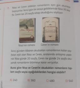 ayınları
7. Nisa ve Ceren aldıkları romanlarını aynı gün okumays
başlıyorlar. Ikinci gün bir araya geldiklerinde Nisa 35 say
fa, Ceren ise 25 sayfa kitap okuduğunu söylüyor.
Nor Agoes
Nisa'nın romanı
Ceren'in romanı
İkinci günden itibaren okudukları romanlarının kalan say-
falanı eşit olan Nisa ve Ceren, aralarında anlaşma yapa-
rak Nisa günde 20 sayfa, Ceren ise günde 24 sayfa oku-
yarak romanlarını bitirmeye karar veriyorlar.
A) 240
SCAM IRMAGE
Buna göre Nisa ve Ceren'in okudukları romanların top-
lam sayfa sayısı aşağıdakilerden hangisi olabilir?
B) 360
C) 480
D) 540