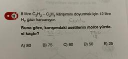 Tirpimthey sensio uipob ob
710001
11
8 litre C₂H₂ - C₂H4 karışımını doyurmak için 12 litre
H₂ gazı harcanıyor. Carto
Buna göre, karışımdaki asetilenin molce yüzde-
22.4.
si kaçtır?
A) 80
B) 75
C) 60
27244
14
D) 50
E) 25
