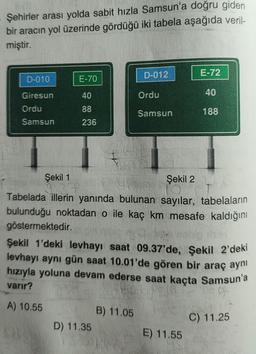 Şehirler arası yolda sabit hızla Samsun'a doğru giden
bir aracın yol üzerinde gördüğü iki tabela aşağıda veril-
miştir.
D-010
Giresun
Ordu
Samsun
E-70
40
88
236
D-012
D) 11.35
Ordu
B) 11.05
Samsun
E-72
Şekil 1
Şekil 2
Tabelada illerin yanında bulunan sayılar, tabelaların
bulunduğu noktadan o ile kaç km mesafe kaldığını
göstermektedir.
40
Şekil 1'deki levhayı saat 09.37'de, Şekil 2'deki
levhayı aynı gün saat 10.01'de gören bir araç aynı
hızıyla yoluna devam ederse saat kaçta Samsun'a
varır?
9-
A) 10.55
C) 11.25
E) 11.55
188