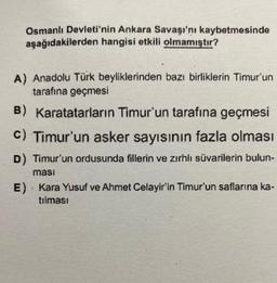 Osmanlı Devleti'nin Ankara Savaşı'nı kaybetmesinde
aşağıdakilerden hangisi etkili olmamıştır?
A) Anadolu Türk beyliklerinden bazı birliklerin Timur'un
tarafına geçmesi
B) Karatatarların Timur'un tarafına geçmesi
c) Timur'un asker sayısının fazla olması
D) Timur'un ordusunda fillerin ve zırhlı süvarilerin bulun-
ması
E) Kara Yusuf ve Ahmet Celayir'in Timur'un saflarına ka-
}
tılması