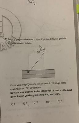 4
11) Bir kuş gagasındaki cevizi yere düşürüp doğrusal şekilde
maya devem ediyor.
AF
lovg
Ceviz yere düştüğü anda kuş ile cevizin düştüğü nokta
arasındaki açı 30° olmaktadır.
Cevizin yere düşene kadar aldığı yol 12 metre olduğuna
göre, kuşun yerden yüksekliği kaç metredir?
A) 1
B) 2
C) 3
D) 4
E) 6