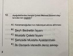 2
12. Aşağıdakilerden hangisi Çelebi Mehmet Dönemi olay-
larından biri değildir?
aram A) Karamanoğulları'nın hâkimiyet altına alınması
Jeem B) Şeyh Bedrettin İsyanı vag (8
Team C) Mustafa Çelebi İsyanı obna (
D) Şehzade Mustafa Ayaklanması
E) İlk Osmanli-Venedik deniz savaşı