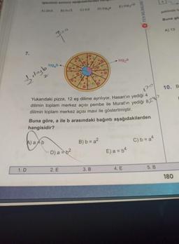 7.
1. D
steminin sonucu aşağıdakile
B) Inv3 C) in3
A) 23
lleyb
3,⁰⁰
A) ab
log4b-
D) a = b²
2. E
D) log,
Yukarıdaki pizza, 12 eş dilime ayrılıyor. Hasan'ın yediği 4
dilimin toplam merkez açısı pembe ile Murat'ın yediği 82
dilimin toplam merkez açısı mavi ile gösterilmiştir.
Buna göre, a ile b arasındaki bağıntı aşağıdakilerden
hangisidir?
B) b = a²
3. B
E) log ve
log₂a
E) a = b4
FEN BİLİMLERİ
4. E
C) b=a4
5. B
şeklinde ta
Buna gö
A) 13
10. B
180