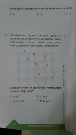 Buna göre A noktasının koordinatları toplamı kaçtı
A) 6
C) -5
3. Eda öğretmen, öğrencisi Arda'dan aşağıdaki
koordinat sisteminde x ve y koordinatları arala-
rinda asal olan noktaları işaretlemesini istemiş,
Arda da gösterilen altı noktayı işaretlemiştir.
B) 5
B
A) A ve C
C) A, C ve F
D
F
Buna göre Arda'nın işaretlediği noktalardan
hangileri doğrudur?
X
B) C ve F
D) D, E ve F
ankarayayincilik.com.tr
ANKARA YAYINCILIK
4.