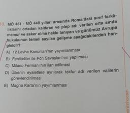 10. MÖ 451 - MÖ 449 yılları arasında Roma'daki sınıf farklı-
lıklarını ortadan kaldıran ve plep adı verilen orta sınıfa
memur ve asker olma hakkı tanıyan ve günümüz Avrupa
hukukunun temeli sayılan gelişme aşağıdakilerden han-
gisidir?
A) 12 Levha Kanunları'nın yayımlanması
B) Fenikeliler ile Pön Savaşları'nın yapılması
C) Milano Fermanı'nın ilan edilmesi
D) Ülkenin eyaletlere ayrılarak tekfur adı verilen valilerin
görevlendirilmesi
E) Magna Karta'nın yayımlanması
enimhocam