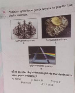 6. Aşağıdaki görsellerde günlük hayatta karşılaşılan bazı
olaylar verilmiştir.
Gümüşün kararması
I.
Işığın mercekte kırılması
III.
Tereyağının erimesi
II.
Buna göre bu olaylardan hangisinde maddenin kim-
yasal yapısı değişmez?
A) Yalnız I
B) Yalnız III
D) II ve III
C) I ve III
E) I, II ve III