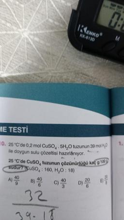 ME TESTİ
10. 25 °C'de 0,2 mol CuSO4.5H₂O tuzunun 39 mol H₂O
ile doygun sulu çözeltisi hazırlanıyor.
A) 400
9
KENKOⓇ
KK-813D
25 °C'de CuSO4 tuzunun çözünürlüğü kaç g/100g
sudur? (CuSO4: 160, H₂O: 18)
D) 200
40
B) 40 C) 43
UN MON THE
32
39-18
0:
M
1.