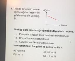 6. Yanda bir cismin zaman Ağırlık
içinde ağırlık değişimini
gösteren grafik verilmiş-
tir.
Grafiğe göre cismin ağırlığındaki değişimin nedeni,
1. Paraşütle dağdan deniz seviyesine indirilmesi
II. Dünya'dan Ay'a götürülmesi
III. Kutuplardan Ekvator'a taşınması
hareketlerinden hangileri ile açıklanabilir?
A) Yalnız II
C) I ve III
Zaman
B) Yalnız III
D) I, II ve III