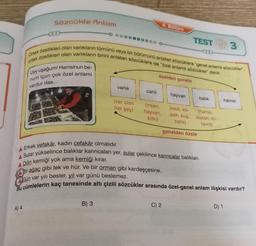 Sözcükte Anlam
A) 4
Uyy uşağum! Hamsinun be-
num içun çok özel anlami
vardur daa...
ortak özellikleri olan varlıkların birini anlatan sözcüklere ise "özel anlamlı sözcükler" denir.
Ortak özellikleri olan varlıkların tümünü veya bir bölümünü anlatan sözcüklere "genel anlamlı sözcükler.
varlık
B) 3
(var olan
her şey)
canlı
4. Bölüm
özelden genele
(insan,
hayvan,
bitki)
C) 2
TEST 3
hayvan
(kedi, kö-
pek, kuş.
balik)
genelden özele
balık
A Erkek vefakâr, kadın cefakâr olmalıdır.
A Sular yükselince balıklar karıncaları yer, sular çekilince karıncalar balıkları.
A Dilin kemiği yok ama kemiği kırar.
Bir ağaç gibi tek ve hür. Ve bir orman gibi kardeşçesine.
Gün var yılı besler, yıl var günü beslemez.
Bu cümlelerin kaç tanesinde altı çizili sözcükler arasında özel-genel anlam ilişkisi vardır?
(hamsi,
sazan, is-
tavrit)
hamsi
D) 1