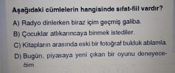 Aşağıdaki cümlelerin hangisinde sıfat-fiil vardır?
A) Radyo dinlerken biraz içim geçmiş galiba.
B) Çocuklar atlıkarıncaya binmek istediler.
C) Kitapların arasında eski bir fotoğraf bulduk ablamla.
D) Bugün, piyasaya yeni çıkan bir oyunu deneyece-
ăim.
