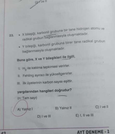 12
23.
Dve
• X bileşiği, karbonil grubuna bir tane hidrojen atomu ve
radikal grubun bağlanmasıyla oluşmaktadır.
• Y bileşiği, karbonil grubuna birer tane radikal grubun
bağlanmasıyla oluşmaktadır.
Buna göre, X ve Y bileşikleri ile ilgili,
1. H₂ ile katılma