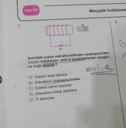 7.
Ünite 03
www
R
SN
Manyetik İndükleme
Şekildeki çubuk mıknatıs bobinden uzaklaştırılırken
oluşan indüksiyon emk'si aşağıdakilerden hangisi-
ne bağlı değildir?
==1₁R
A) Bobinin kesit alanına
B) Mıknatısın uzaklaşma hızına
C) Bobinin sarım sayısına
D) Mıknatısın kutup şiddetine
E) R direncine
B