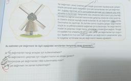Yel değirmeni, enerji üretmek için rüzgâr gücünden faydalanarak çalışan
büyük pervaneli çarklı makinedir. Çok eski zamanlardan beri yel değirmen-
leri, buğday öğütmek ve su pompalamak gibi işler için mekanik güç elde
etmekte kullanılmıştır. Gelişmekte olan ülkelerde hâlâ önemli güç kaynağı
olmalarına rağmen endüstri bakımından gelişmiş ülkelerde rolleri azalmış-
tır. Elektrik enerjisi kaynağı olarak kullanılan ilk yel değirmeni 1890 yılında
Danimarka'da yapılmıştı. Bu tarihten sonra rüzgârla çalışan değirmenler
küçük ev ve çiftliklere elektrik sağlamak için kullanılmıştır. Yel değirmeninin
model ve çalışması rüzgâr hızına, yönüre ve yüksekliğine bağlıdır. Rüzgâ-
rin saatteki hızı ortalama 29-40 km olan yerler yel değirmenleri için uygun-
dur. Saatte 8 km hızı olan hafif rüzgârlar yel değirmenini çalıştıramaz, güç-
lü rüzgârlar ve fırtınalar ise yel değirmenini hasara uğratabilir.
Bu metinden yel değirmeni ile ilgili aşağıdaki sorulardan hangisine cevap alınamaz?
A) Yel değirmenleri hangi amaçlar için kullanılmaktadır?
Yel değirmeninin çalışması için rüzgârın hızının ne olması gerekir?
CGünümüzde yel değirmenleri hâlâ kullanılmakta mıdır?
Dk yel değirmeni ne zaman kullanılmıştır?